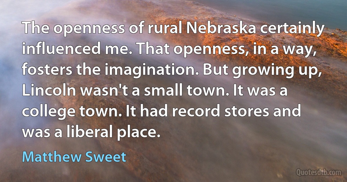 The openness of rural Nebraska certainly influenced me. That openness, in a way, fosters the imagination. But growing up, Lincoln wasn't a small town. It was a college town. It had record stores and was a liberal place. (Matthew Sweet)