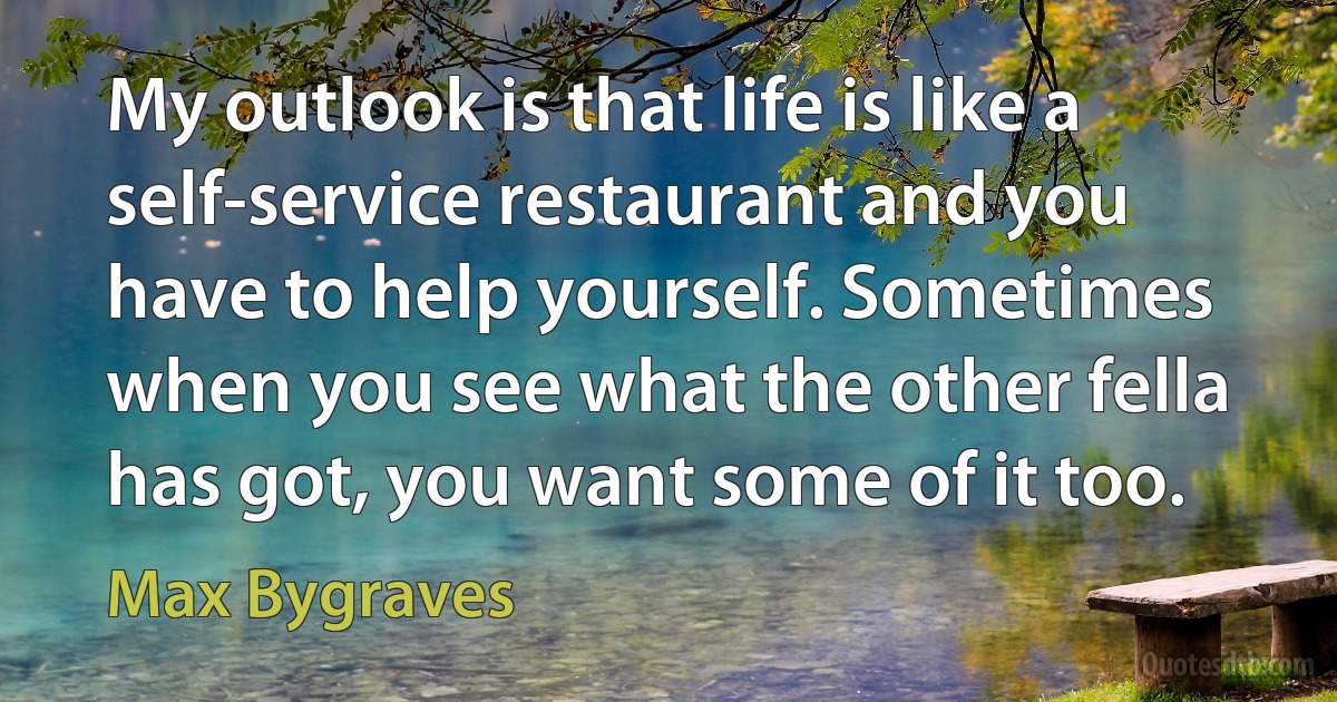 My outlook is that life is like a self-service restaurant and you have to help yourself. Sometimes when you see what the other fella has got, you want some of it too. (Max Bygraves)