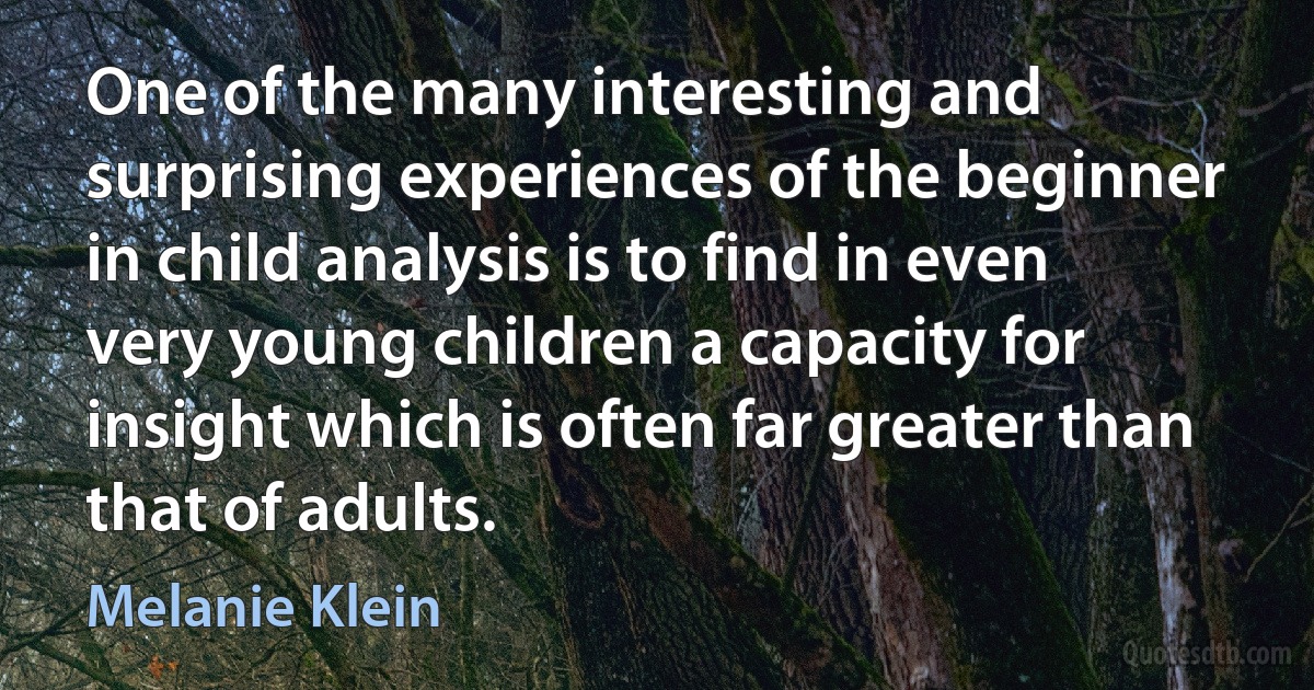 One of the many interesting and surprising experiences of the beginner in child analysis is to find in even very young children a capacity for insight which is often far greater than that of adults. (Melanie Klein)