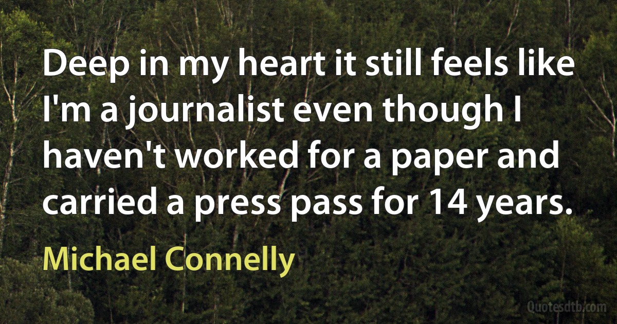 Deep in my heart it still feels like I'm a journalist even though I haven't worked for a paper and carried a press pass for 14 years. (Michael Connelly)