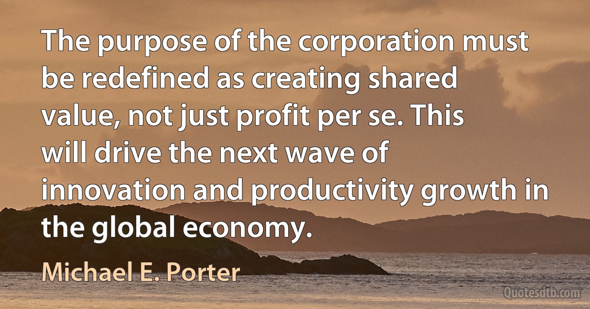 The purpose of the corporation must be redefined as creating shared value, not just profit per se. This will drive the next wave of innovation and productivity growth in the global economy. (Michael E. Porter)