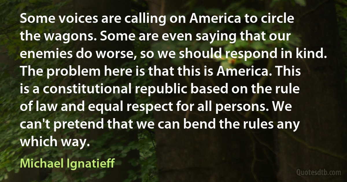 Some voices are calling on America to circle the wagons. Some are even saying that our enemies do worse, so we should respond in kind. The problem here is that this is America. This is a constitutional republic based on the rule of law and equal respect for all persons. We can't pretend that we can bend the rules any which way. (Michael Ignatieff)