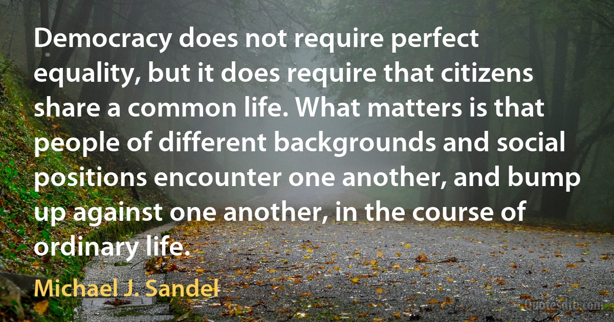 Democracy does not require perfect equality, but it does require that citizens share a common life. What matters is that people of different backgrounds and social positions encounter one another, and bump up against one another, in the course of ordinary life. (Michael J. Sandel)