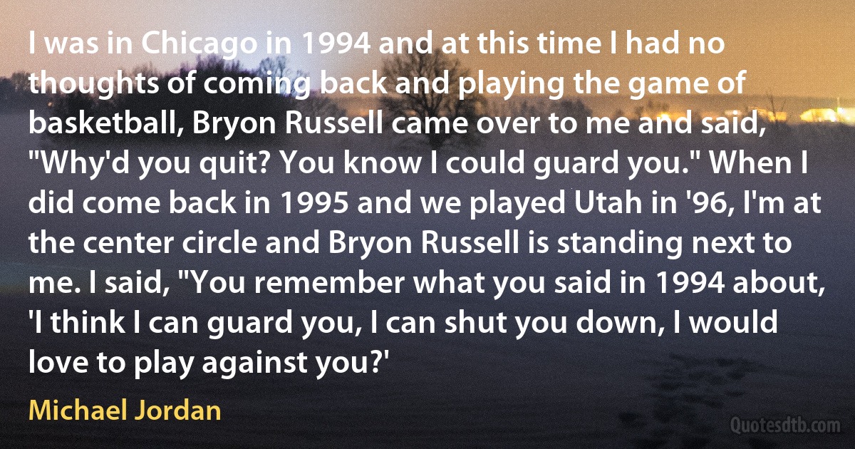 I was in Chicago in 1994 and at this time I had no thoughts of coming back and playing the game of basketball, Bryon Russell came over to me and said, "Why'd you quit? You know I could guard you." When I did come back in 1995 and we played Utah in '96, I'm at the center circle and Bryon Russell is standing next to me. I said, "You remember what you said in 1994 about, 'I think I can guard you, I can shut you down, I would love to play against you?' (Michael Jordan)