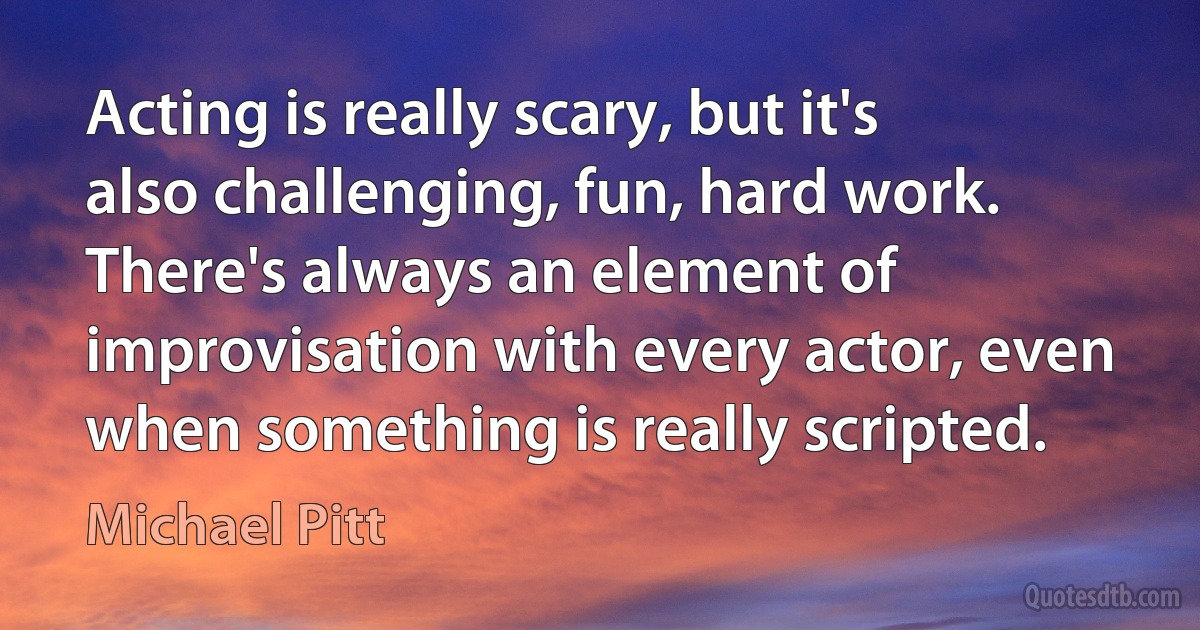 Acting is really scary, but it's also challenging, fun, hard work. There's always an element of improvisation with every actor, even when something is really scripted. (Michael Pitt)