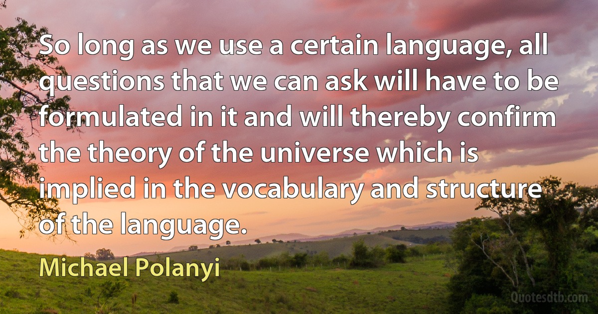 So long as we use a certain language, all questions that we can ask will have to be formulated in it and will thereby confirm the theory of the universe which is implied in the vocabulary and structure of the language. (Michael Polanyi)