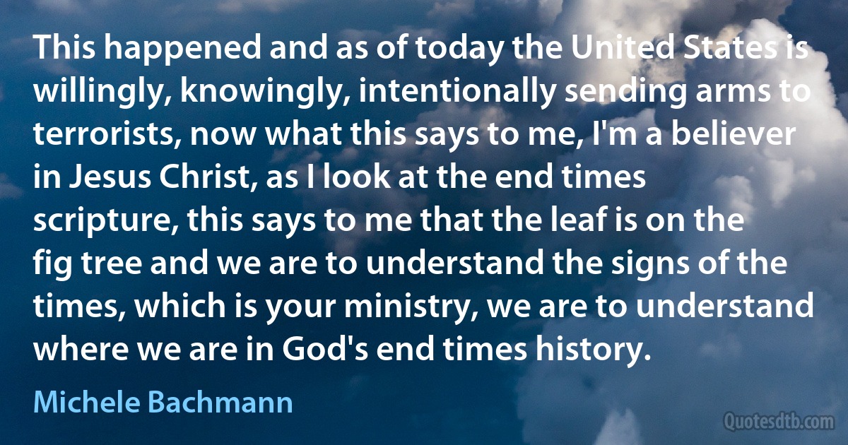 This happened and as of today the United States is willingly, knowingly, intentionally sending arms to terrorists, now what this says to me, I'm a believer in Jesus Christ, as I look at the end times scripture, this says to me that the leaf is on the fig tree and we are to understand the signs of the times, which is your ministry, we are to understand where we are in God's end times history. (Michele Bachmann)