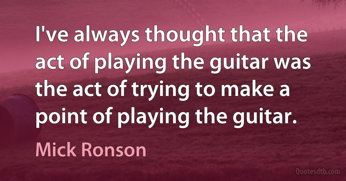 I've always thought that the act of playing the guitar was the act of trying to make a point of playing the guitar. (Mick Ronson)