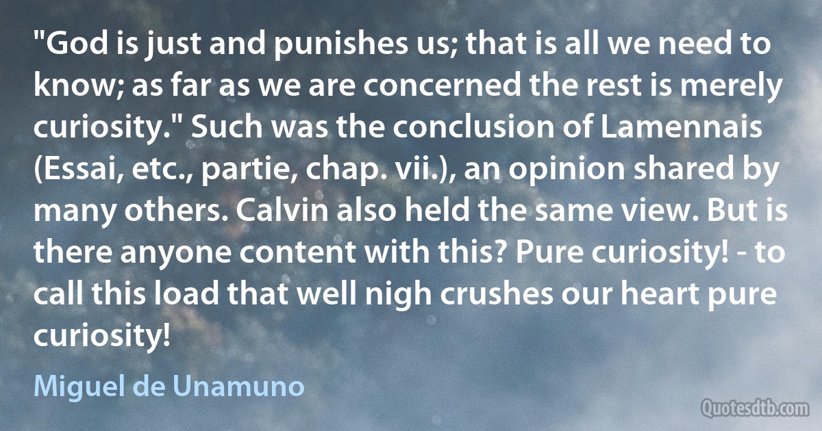 "God is just and punishes us; that is all we need to know; as far as we are concerned the rest is merely curiosity." Such was the conclusion of Lamennais (Essai, etc., partie, chap. vii.), an opinion shared by many others. Calvin also held the same view. But is there anyone content with this? Pure curiosity! - to call this load that well nigh crushes our heart pure curiosity! (Miguel de Unamuno)