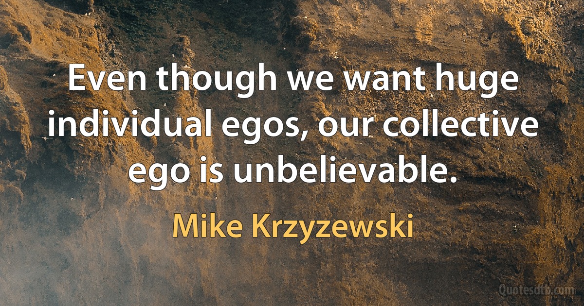 Even though we want huge individual egos, our collective ego is unbelievable. (Mike Krzyzewski)