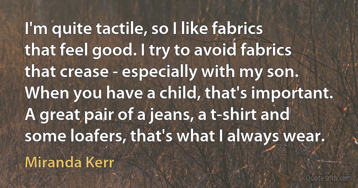 I'm quite tactile, so I like fabrics that feel good. I try to avoid fabrics that crease - especially with my son. When you have a child, that's important. A great pair of a jeans, a t-shirt and some loafers, that's what I always wear. (Miranda Kerr)