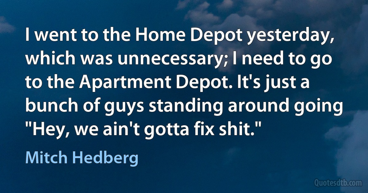 I went to the Home Depot yesterday, which was unnecessary; I need to go to the Apartment Depot. It's just a bunch of guys standing around going "Hey, we ain't gotta fix shit." (Mitch Hedberg)