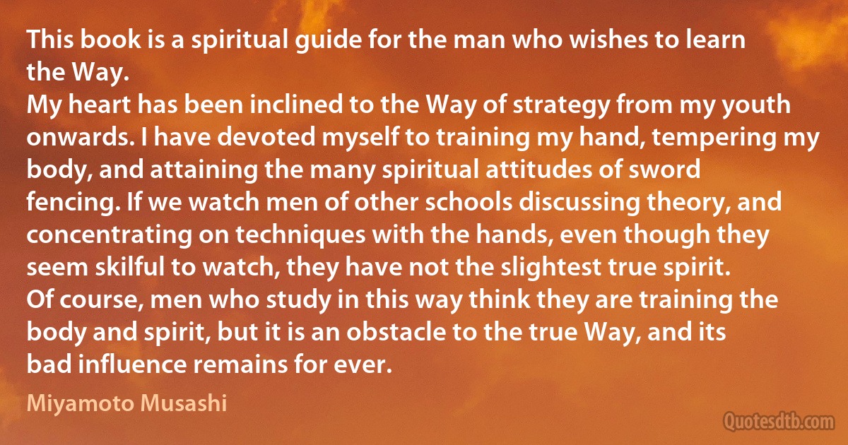 This book is a spiritual guide for the man who wishes to learn the Way.
My heart has been inclined to the Way of strategy from my youth onwards. I have devoted myself to training my hand, tempering my body, and attaining the many spiritual attitudes of sword fencing. If we watch men of other schools discussing theory, and concentrating on techniques with the hands, even though they seem skilful to watch, they have not the slightest true spirit.
Of course, men who study in this way think they are training the body and spirit, but it is an obstacle to the true Way, and its bad influence remains for ever. (Miyamoto Musashi)