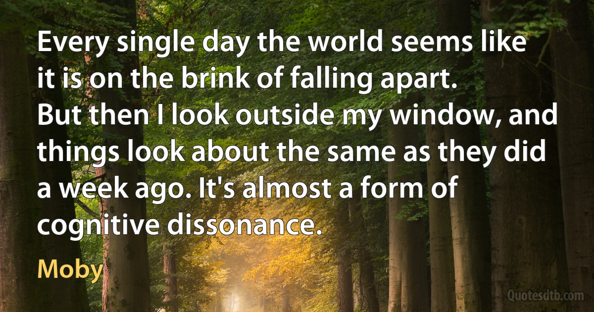 Every single day the world seems like it is on the brink of falling apart. But then I look outside my window, and things look about the same as they did a week ago. It's almost a form of cognitive dissonance. (Moby)