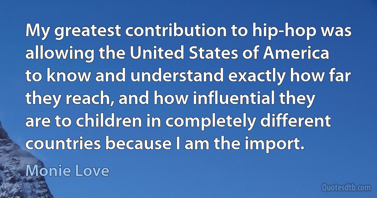 My greatest contribution to hip-hop was allowing the United States of America to know and understand exactly how far they reach, and how influential they are to children in completely different countries because I am the import. (Monie Love)