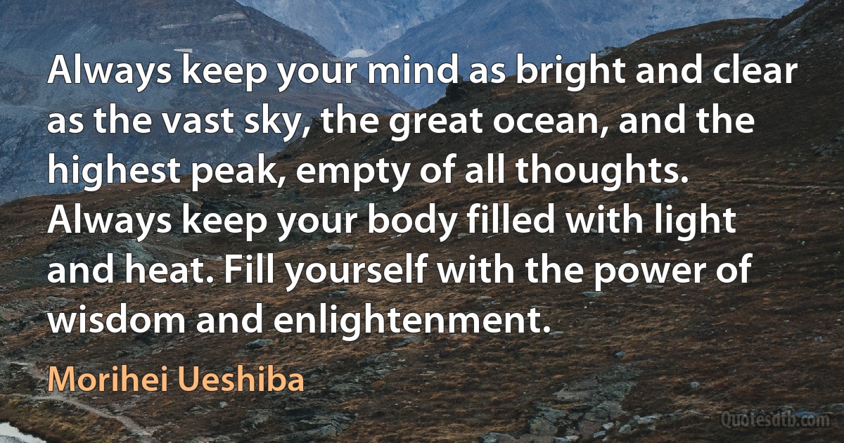 Always keep your mind as bright and clear as the vast sky, the great ocean, and the highest peak, empty of all thoughts. Always keep your body filled with light and heat. Fill yourself with the power of wisdom and enlightenment. (Morihei Ueshiba)