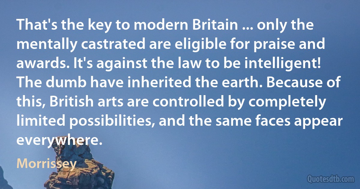 That's the key to modern Britain ... only the mentally castrated are eligible for praise and awards. It's against the law to be intelligent! The dumb have inherited the earth. Because of this, British arts are controlled by completely limited possibilities, and the same faces appear everywhere. (Morrissey)