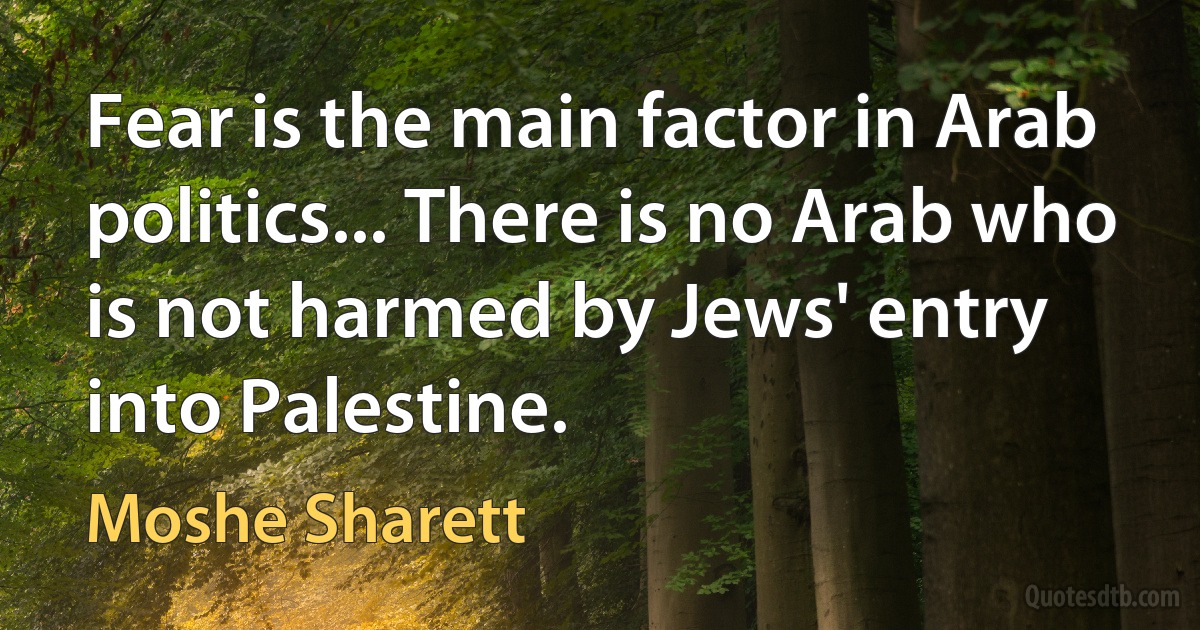 Fear is the main factor in Arab politics... There is no Arab who is not harmed by Jews' entry into Palestine. (Moshe Sharett)