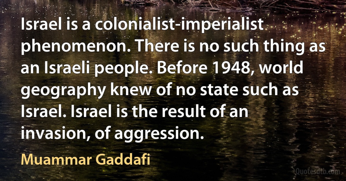 Israel is a colonialist-imperialist phenomenon. There is no such thing as an Israeli people. Before 1948, world geography knew of no state such as Israel. Israel is the result of an invasion, of aggression. (Muammar Gaddafi)