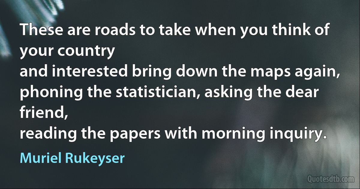 These are roads to take when you think of your country
and interested bring down the maps again,
phoning the statistician, asking the dear friend,
reading the papers with morning inquiry. (Muriel Rukeyser)