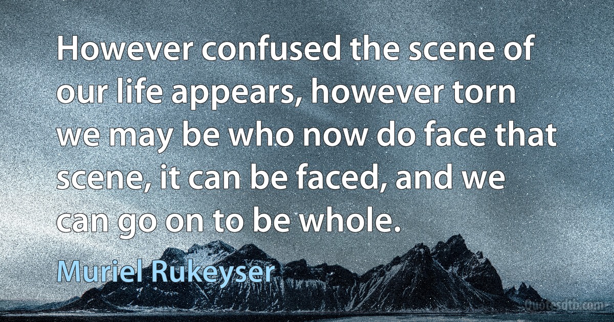 However confused the scene of our life appears, however torn we may be who now do face that scene, it can be faced, and we can go on to be whole. (Muriel Rukeyser)