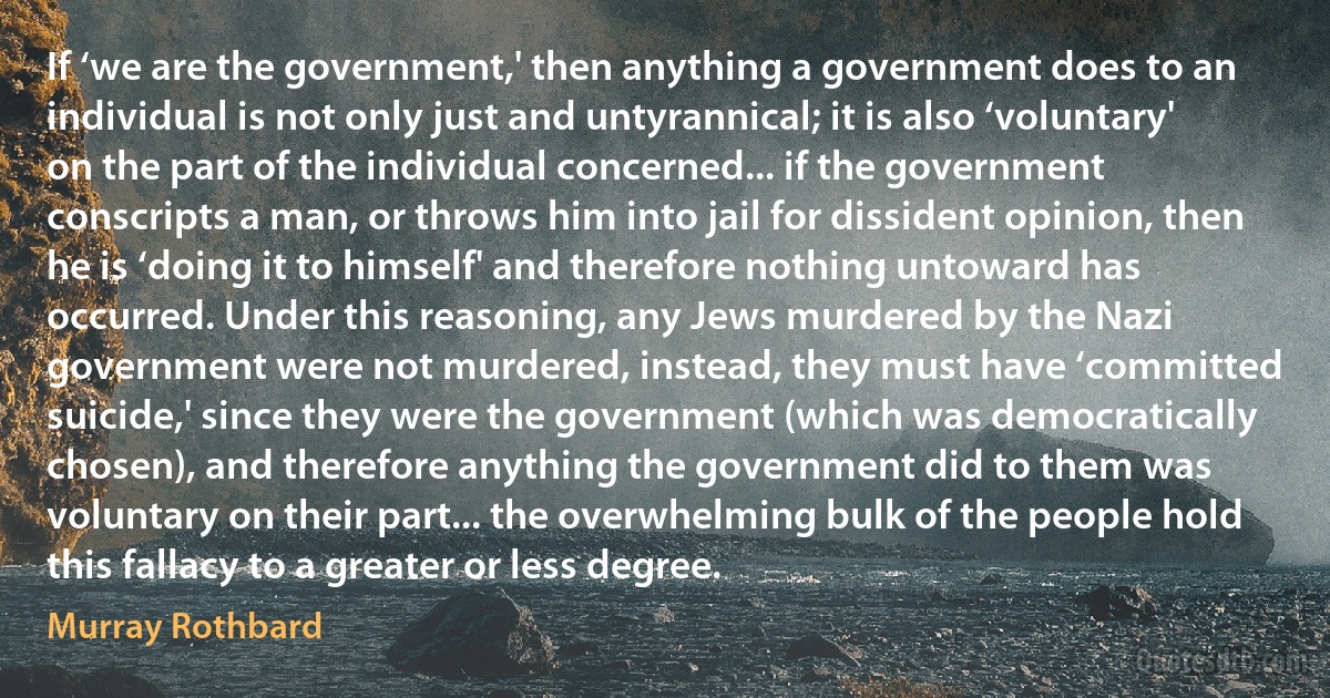 If ‘we are the government,' then anything a government does to an individual is not only just and untyrannical; it is also ‘voluntary' on the part of the individual concerned... if the government conscripts a man, or throws him into jail for dissident opinion, then he is ‘doing it to himself' and therefore nothing untoward has occurred. Under this reasoning, any Jews murdered by the Nazi government were not murdered, instead, they must have ‘committed suicide,' since they were the government (which was democratically chosen), and therefore anything the government did to them was voluntary on their part... the overwhelming bulk of the people hold this fallacy to a greater or less degree. (Murray Rothbard)