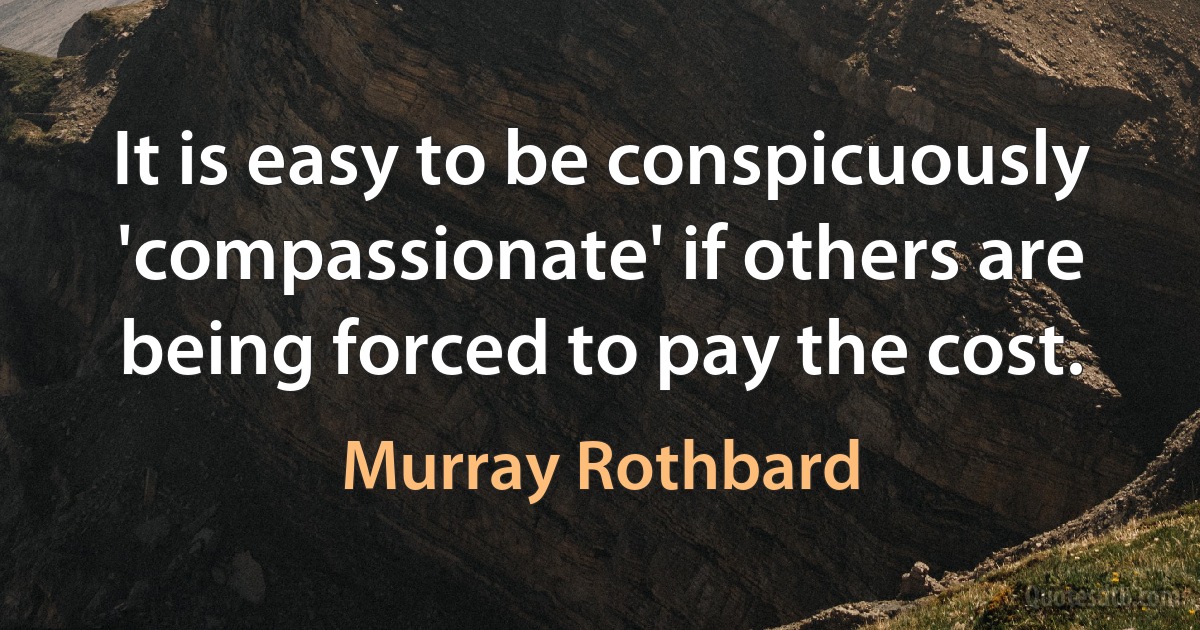 It is easy to be conspicuously 'compassionate' if others are being forced to pay the cost. (Murray Rothbard)