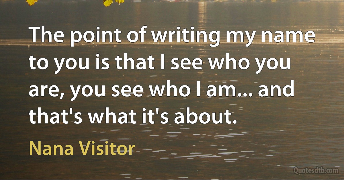 The point of writing my name to you is that I see who you are, you see who I am... and that's what it's about. (Nana Visitor)