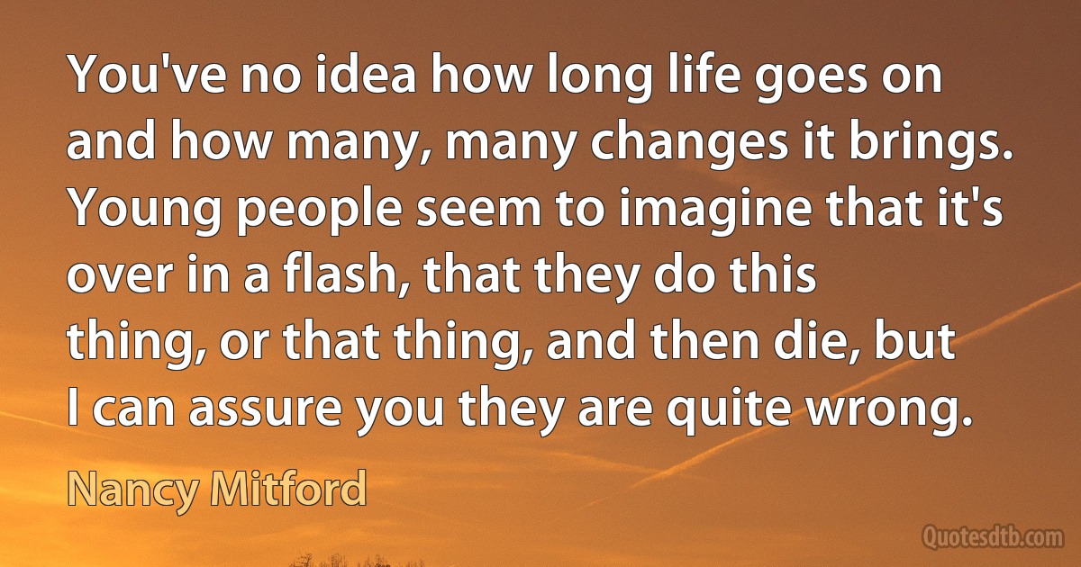 You've no idea how long life goes on and how many, many changes it brings. Young people seem to imagine that it's over in a flash, that they do this thing, or that thing, and then die, but I can assure you they are quite wrong. (Nancy Mitford)