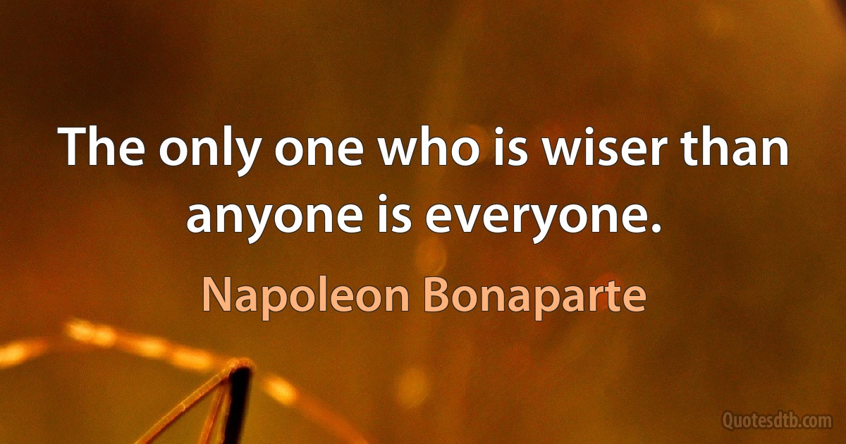 The only one who is wiser than anyone is everyone. (Napoleon Bonaparte)