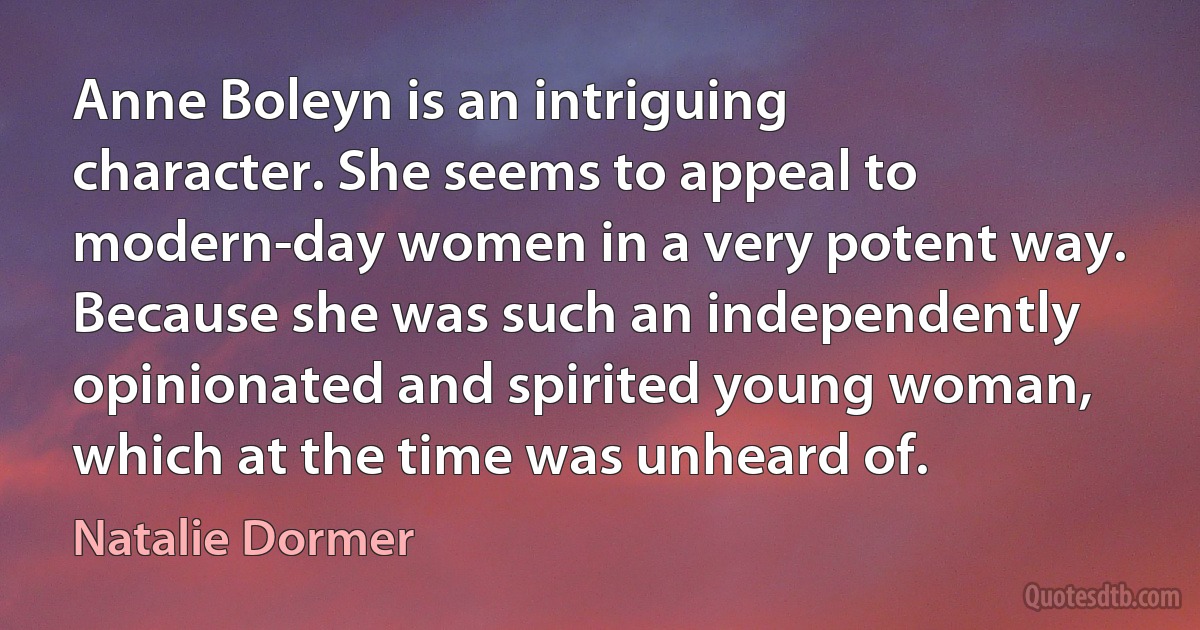 Anne Boleyn is an intriguing character. She seems to appeal to modern-day women in a very potent way. Because she was such an independently opinionated and spirited young woman, which at the time was unheard of. (Natalie Dormer)