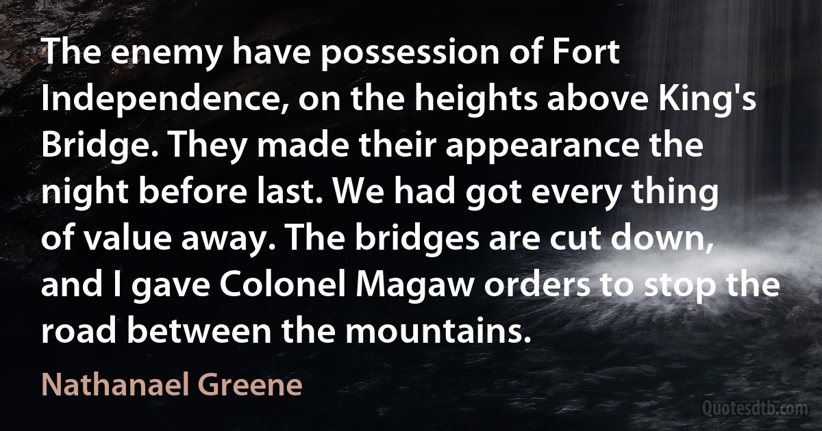 The enemy have possession of Fort Independence, on the heights above King's Bridge. They made their appearance the night before last. We had got every thing of value away. The bridges are cut down, and I gave Colonel Magaw orders to stop the road between the mountains. (Nathanael Greene)