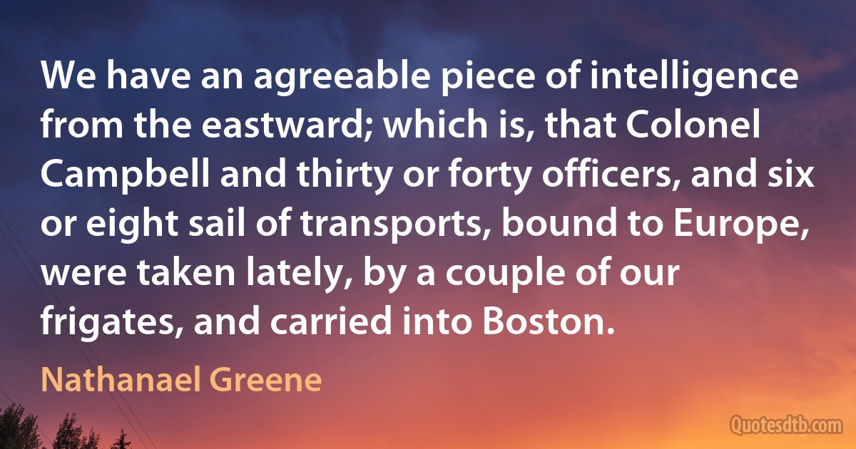 We have an agreeable piece of intelligence from the eastward; which is, that Colonel Campbell and thirty or forty officers, and six or eight sail of transports, bound to Europe, were taken lately, by a couple of our frigates, and carried into Boston. (Nathanael Greene)