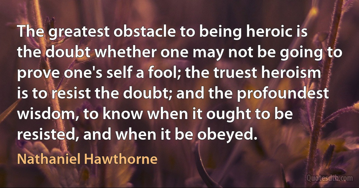 The greatest obstacle to being heroic is the doubt whether one may not be going to prove one's self a fool; the truest heroism is to resist the doubt; and the profoundest wisdom, to know when it ought to be resisted, and when it be obeyed. (Nathaniel Hawthorne)