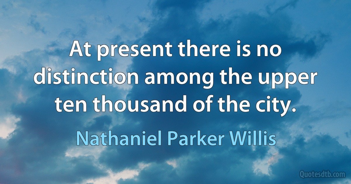 At present there is no distinction among the upper ten thousand of the city. (Nathaniel Parker Willis)