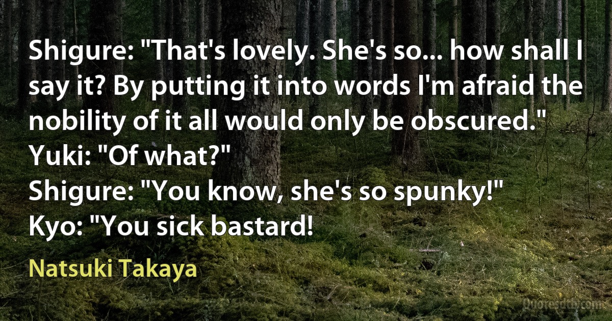 Shigure: "That's lovely. She's so... how shall I say it? By putting it into words I'm afraid the nobility of it all would only be obscured."
Yuki: "Of what?"
Shigure: "You know, she's so spunky!"
Kyo: "You sick bastard! (Natsuki Takaya)