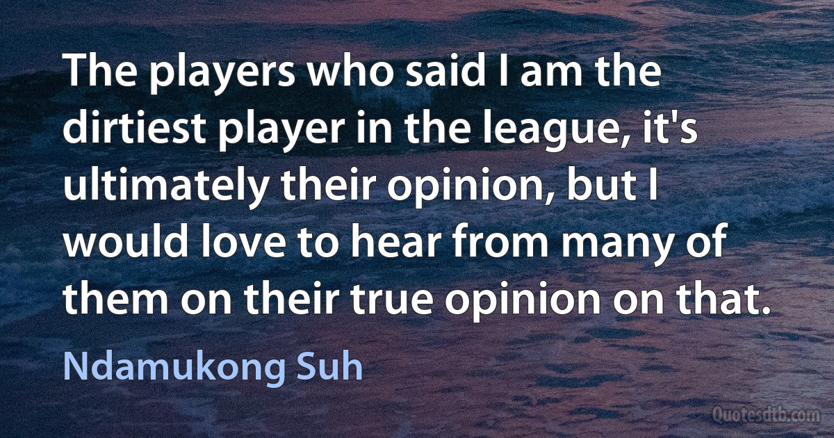 The players who said I am the dirtiest player in the league, it's ultimately their opinion, but I would love to hear from many of them on their true opinion on that. (Ndamukong Suh)