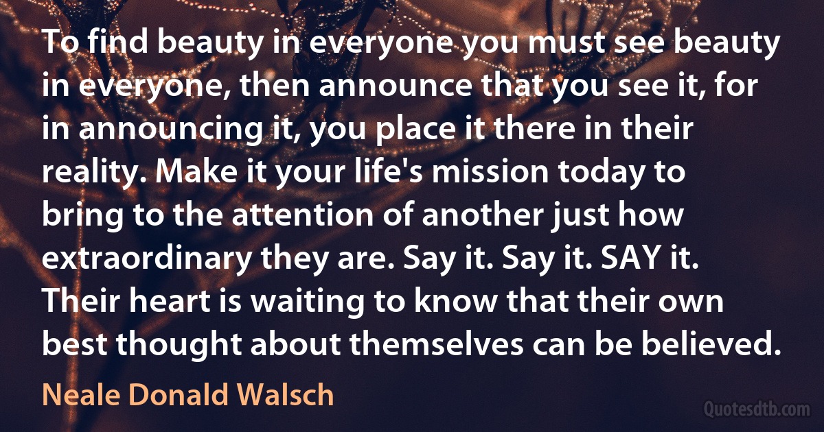 To find beauty in everyone you must see beauty in everyone, then announce that you see it, for in announcing it, you place it there in their reality. Make it your life's mission today to bring to the attention of another just how extraordinary they are. Say it. Say it. SAY it. Their heart is waiting to know that their own best thought about themselves can be believed. (Neale Donald Walsch)