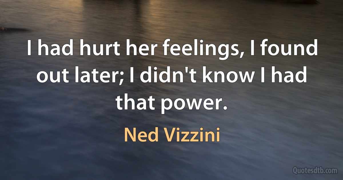 I had hurt her feelings, I found out later; I didn't know I had that power. (Ned Vizzini)