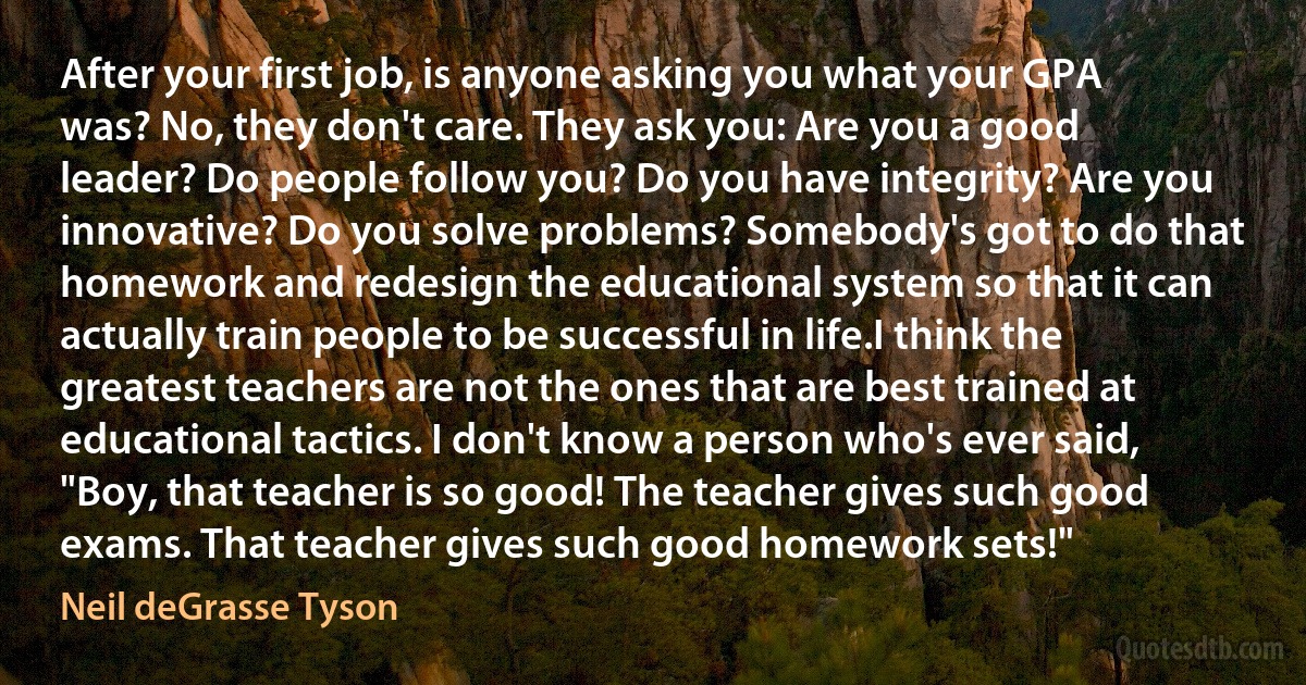 After your first job, is anyone asking you what your GPA was? No, they don't care. They ask you: Are you a good leader? Do people follow you? Do you have integrity? Are you innovative? Do you solve problems? Somebody's got to do that homework and redesign the educational system so that it can actually train people to be successful in life.I think the greatest teachers are not the ones that are best trained at educational tactics. I don't know a person who's ever said, "Boy, that teacher is so good! The teacher gives such good exams. That teacher gives such good homework sets!" (Neil deGrasse Tyson)