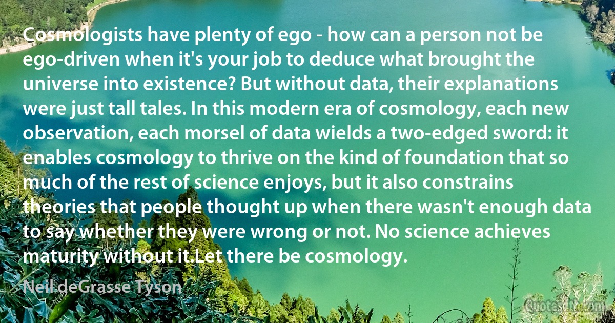 Cosmologists have plenty of ego - how can a person not be ego-driven when it's your job to deduce what brought the universe into existence? But without data, their explanations were just tall tales. In this modern era of cosmology, each new observation, each morsel of data wields a two-edged sword: it enables cosmology to thrive on the kind of foundation that so much of the rest of science enjoys, but it also constrains theories that people thought up when there wasn't enough data to say whether they were wrong or not. No science achieves maturity without it.Let there be cosmology. (Neil deGrasse Tyson)