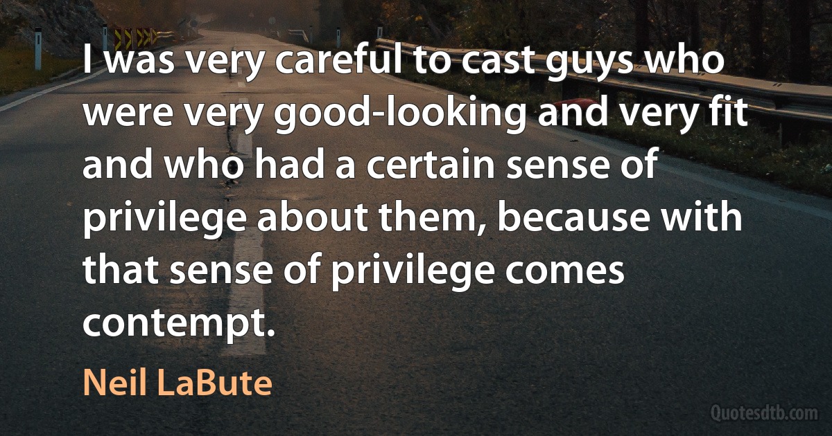 I was very careful to cast guys who were very good-looking and very fit and who had a certain sense of privilege about them, because with that sense of privilege comes contempt. (Neil LaBute)