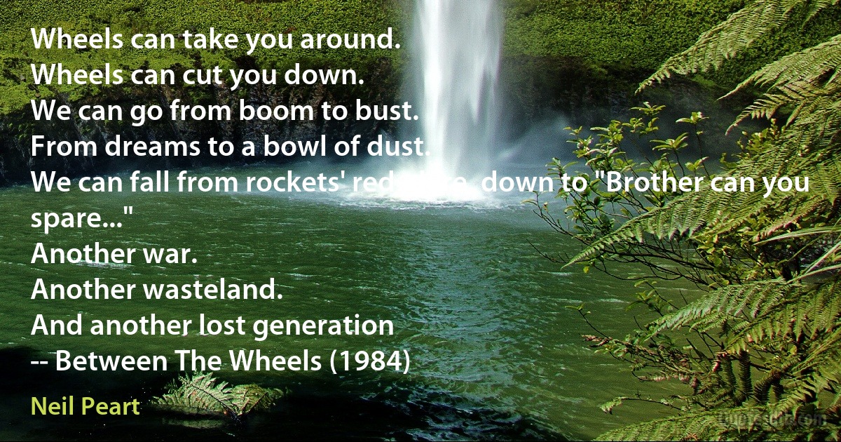 Wheels can take you around.
Wheels can cut you down.
We can go from boom to bust.
From dreams to a bowl of dust.
We can fall from rockets' red glare, down to "Brother can you spare..."
Another war.
Another wasteland.
And another lost generation
-- Between The Wheels (1984) (Neil Peart)