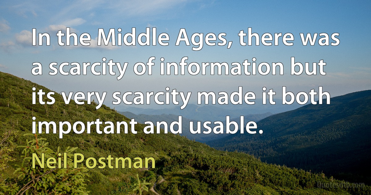 In the Middle Ages, there was a scarcity of information but its very scarcity made it both important and usable. (Neil Postman)