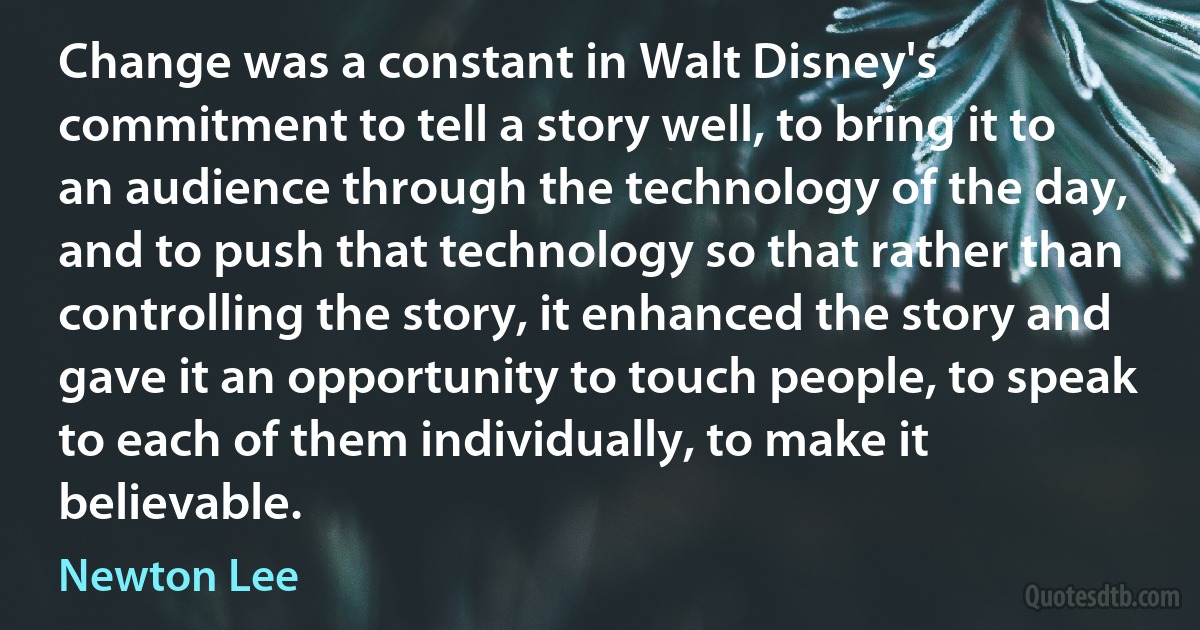 Change was a constant in Walt Disney's commitment to tell a story well, to bring it to an audience through the technology of the day, and to push that technology so that rather than controlling the story, it enhanced the story and gave it an opportunity to touch people, to speak to each of them individually, to make it believable. (Newton Lee)