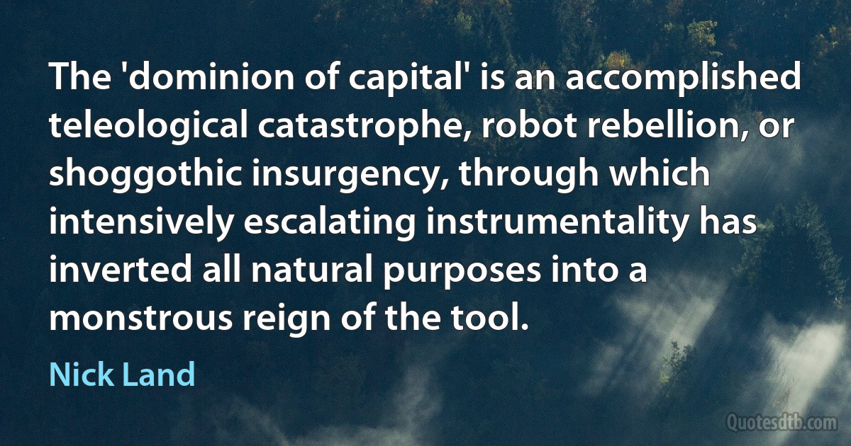 The 'dominion of capital' is an accomplished teleological catastrophe, robot rebellion, or shoggothic insurgency, through which intensively escalating instrumentality has inverted all natural purposes into a monstrous reign of the tool. (Nick Land)