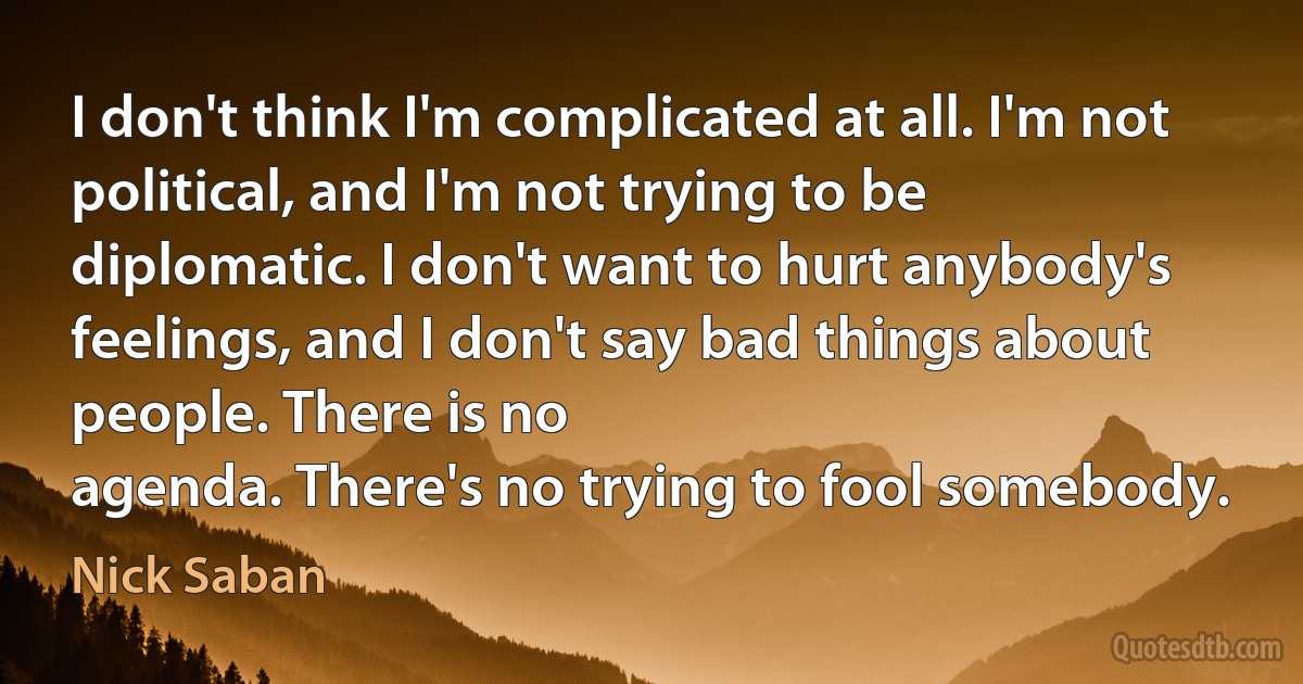 I don't think I'm complicated at all. I'm not political, and I'm not trying to be diplomatic. I don't want to hurt anybody's feelings, and I don't say bad things about people. There is no
agenda. There's no trying to fool somebody. (Nick Saban)