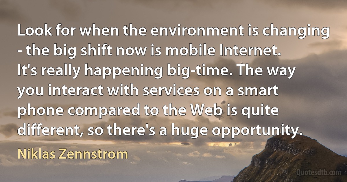 Look for when the environment is changing - the big shift now is mobile Internet. It's really happening big-time. The way you interact with services on a smart phone compared to the Web is quite different, so there's a huge opportunity. (Niklas Zennstrom)