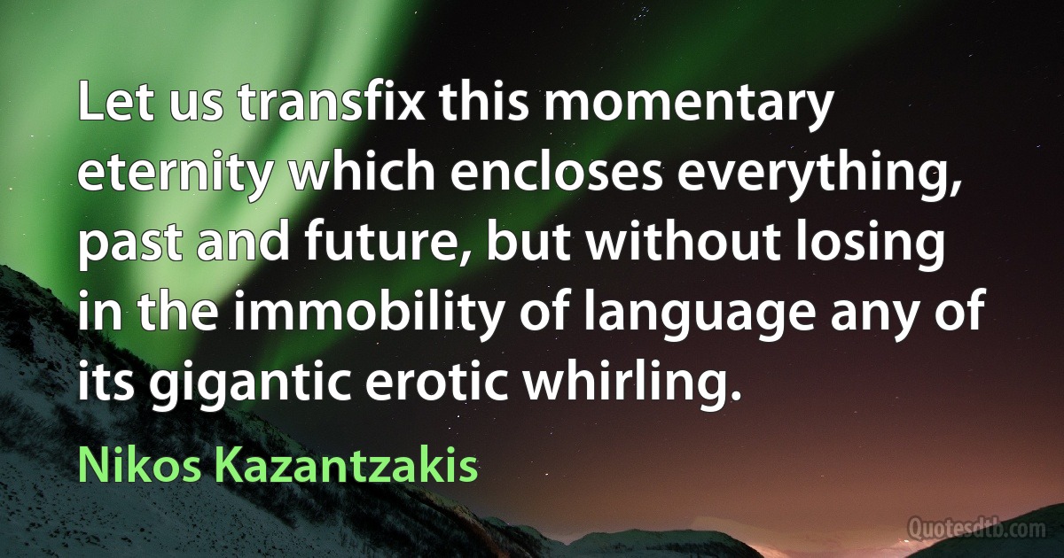 Let us transfix this momentary eternity which encloses everything, past and future, but without losing in the immobility of language any of its gigantic erotic whirling. (Nikos Kazantzakis)