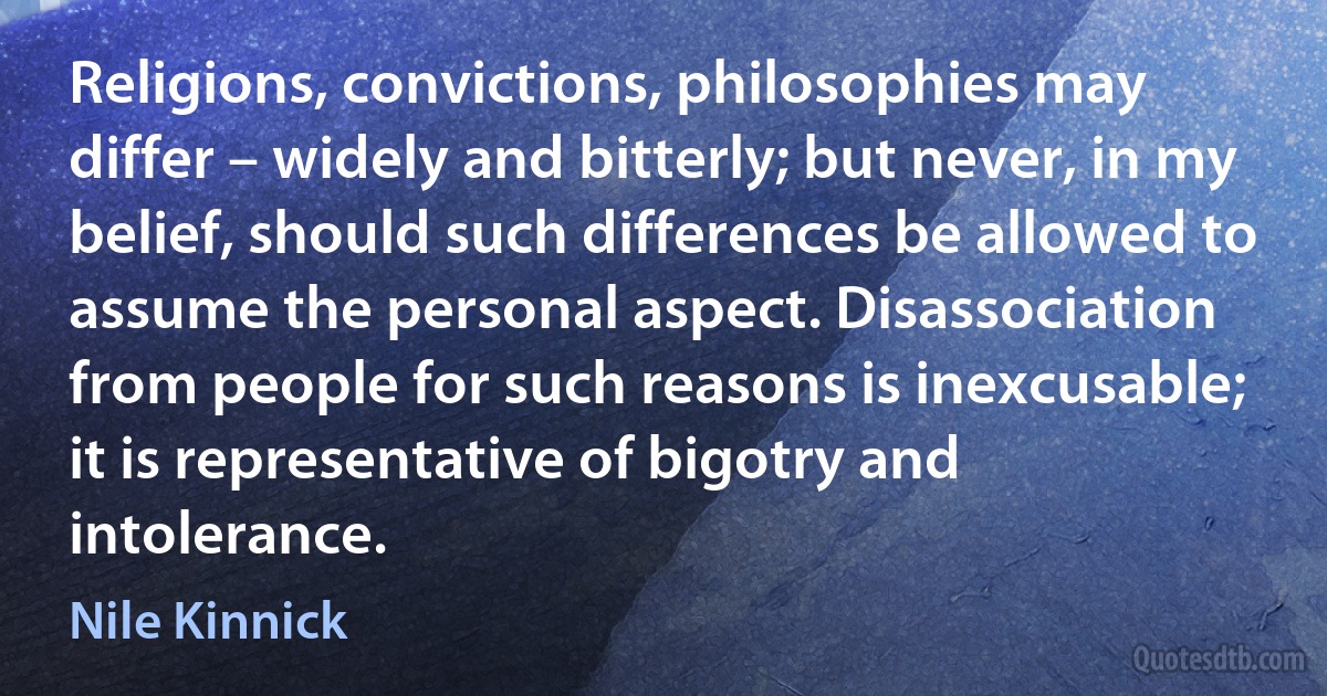 Religions, convictions, philosophies may differ – widely and bitterly; but never, in my belief, should such differences be allowed to assume the personal aspect. Disassociation from people for such reasons is inexcusable; it is representative of bigotry and intolerance. (Nile Kinnick)